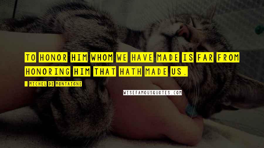 Michel De Montaigne Quotes: To honor him whom we have made is far from honoring him that hath made us.