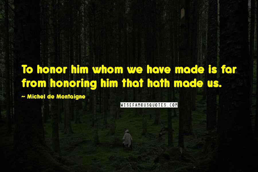 Michel De Montaigne Quotes: To honor him whom we have made is far from honoring him that hath made us.