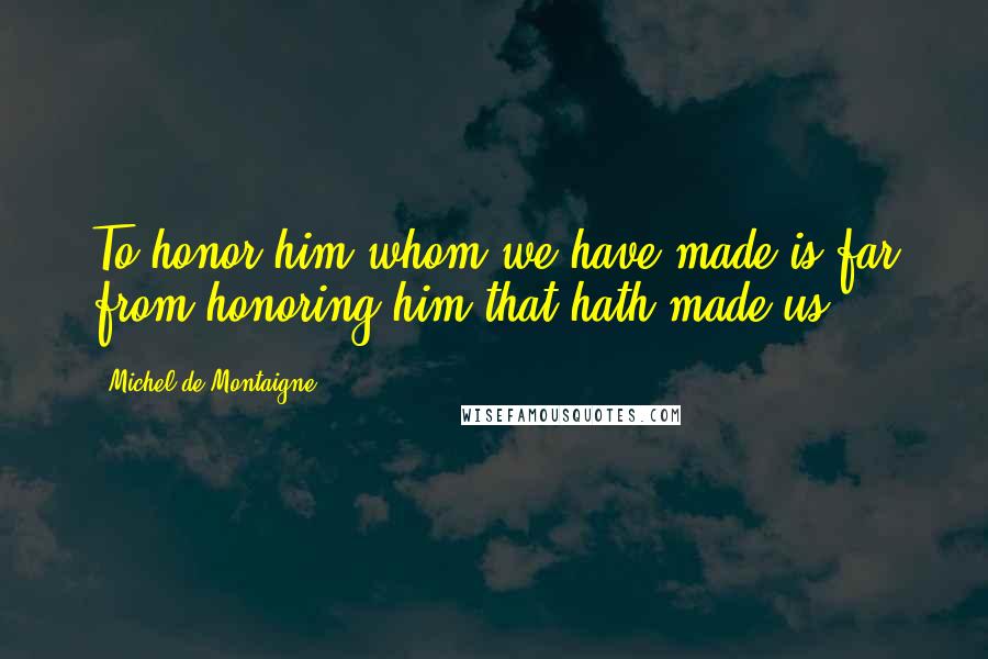 Michel De Montaigne Quotes: To honor him whom we have made is far from honoring him that hath made us.