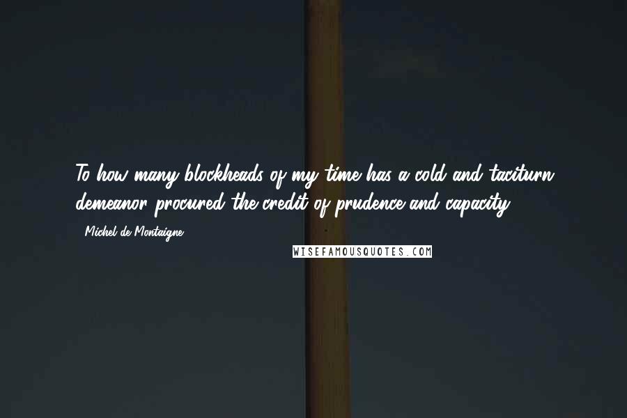 Michel De Montaigne Quotes: To how many blockheads of my time has a cold and taciturn demeanor procured the credit of prudence and capacity!