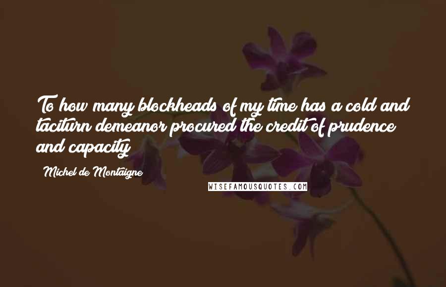 Michel De Montaigne Quotes: To how many blockheads of my time has a cold and taciturn demeanor procured the credit of prudence and capacity!