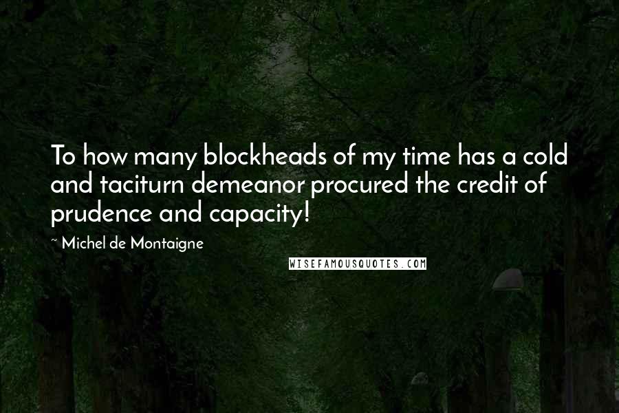 Michel De Montaigne Quotes: To how many blockheads of my time has a cold and taciturn demeanor procured the credit of prudence and capacity!