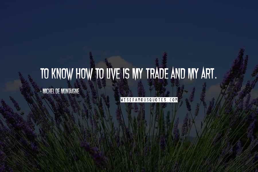 Michel De Montaigne Quotes: To know how to live is my trade and my art.