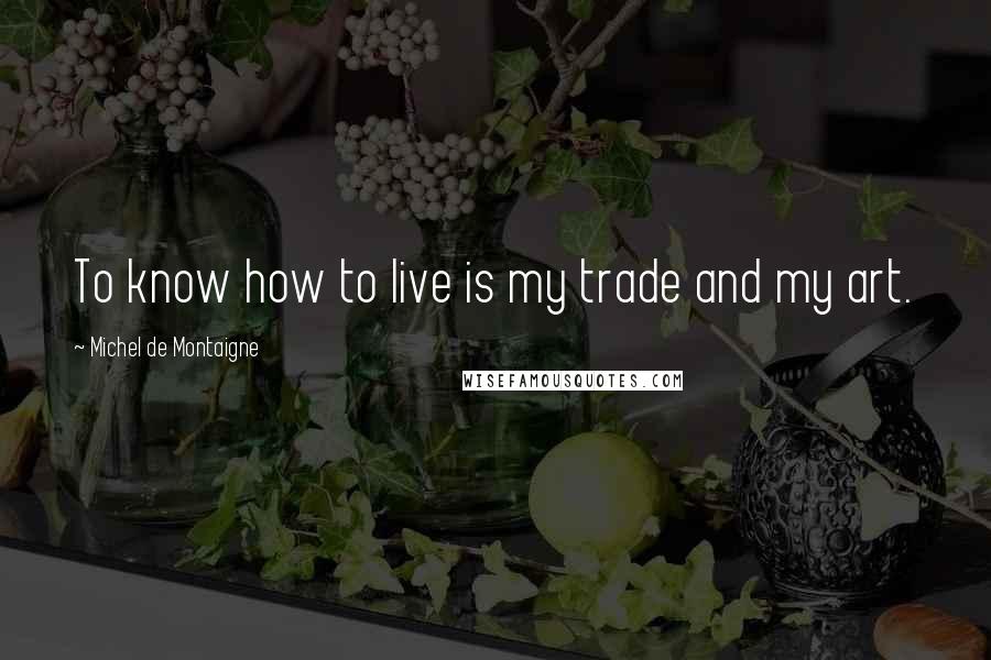 Michel De Montaigne Quotes: To know how to live is my trade and my art.