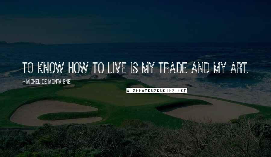 Michel De Montaigne Quotes: To know how to live is my trade and my art.