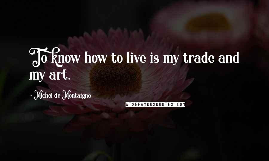 Michel De Montaigne Quotes: To know how to live is my trade and my art.