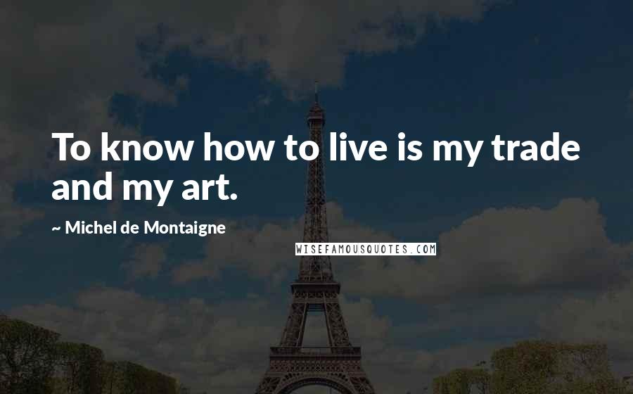 Michel De Montaigne Quotes: To know how to live is my trade and my art.