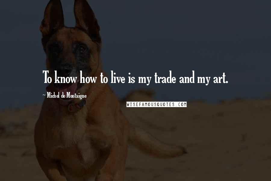 Michel De Montaigne Quotes: To know how to live is my trade and my art.