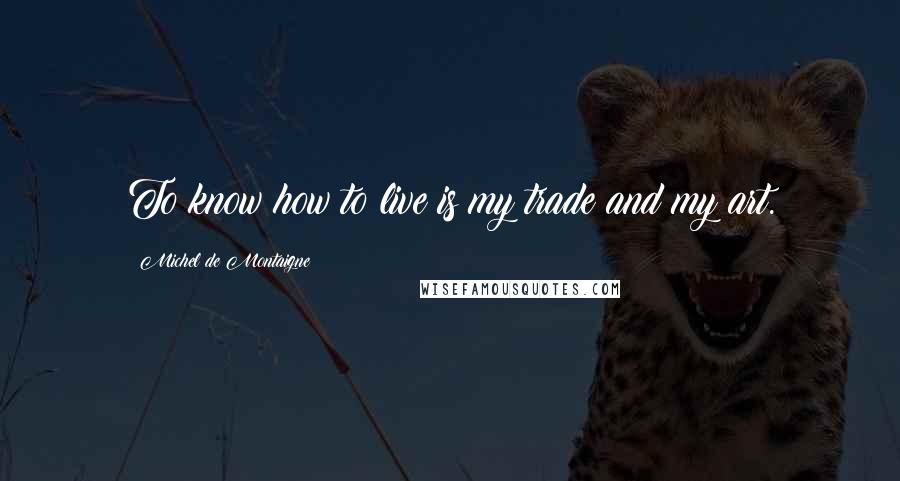 Michel De Montaigne Quotes: To know how to live is my trade and my art.