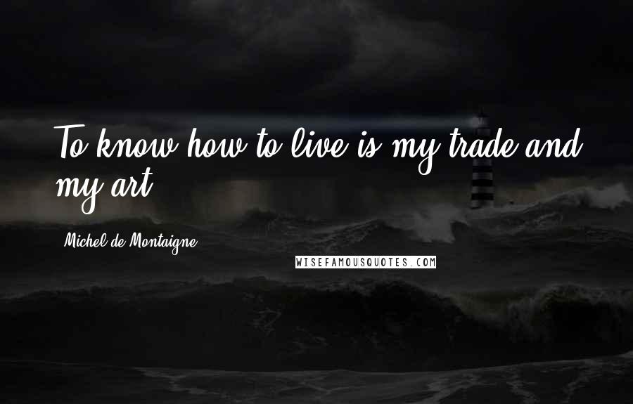 Michel De Montaigne Quotes: To know how to live is my trade and my art.