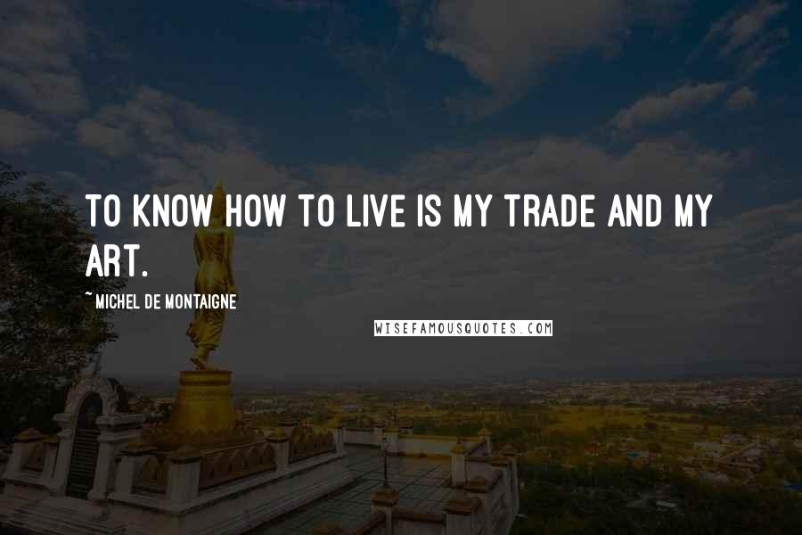 Michel De Montaigne Quotes: To know how to live is my trade and my art.