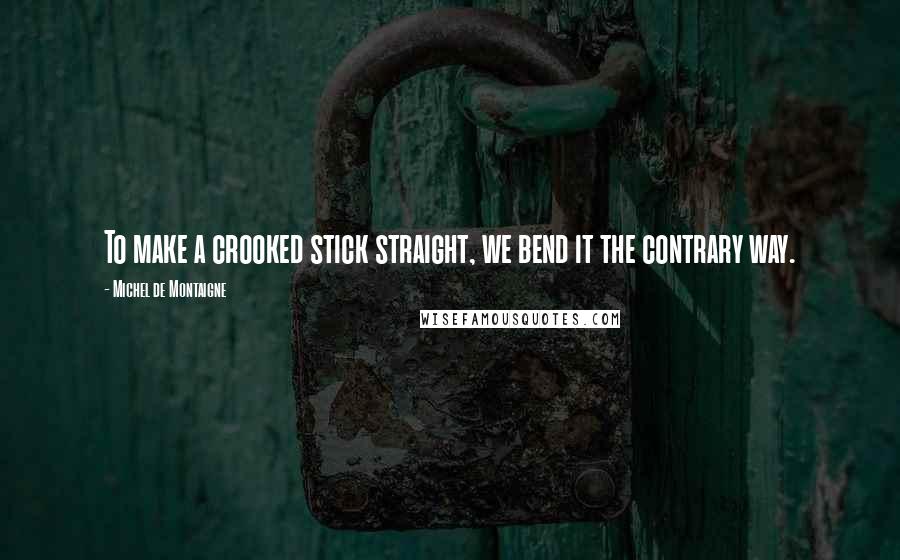 Michel De Montaigne Quotes: To make a crooked stick straight, we bend it the contrary way.