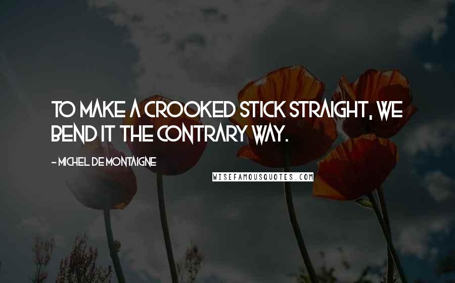 Michel De Montaigne Quotes: To make a crooked stick straight, we bend it the contrary way.