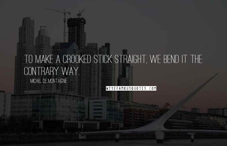 Michel De Montaigne Quotes: To make a crooked stick straight, we bend it the contrary way.