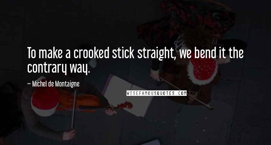 Michel De Montaigne Quotes: To make a crooked stick straight, we bend it the contrary way.