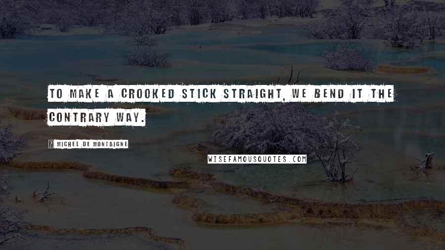 Michel De Montaigne Quotes: To make a crooked stick straight, we bend it the contrary way.