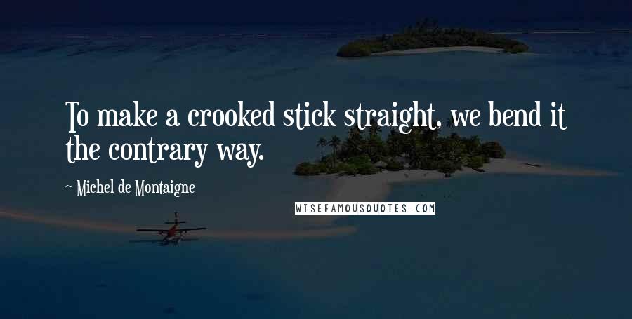 Michel De Montaigne Quotes: To make a crooked stick straight, we bend it the contrary way.