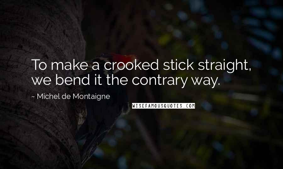 Michel De Montaigne Quotes: To make a crooked stick straight, we bend it the contrary way.