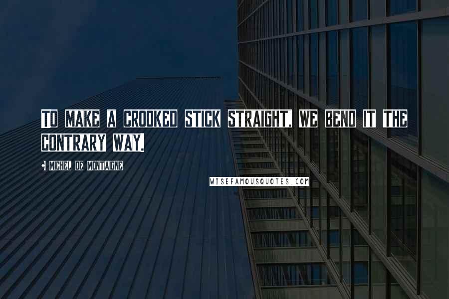 Michel De Montaigne Quotes: To make a crooked stick straight, we bend it the contrary way.