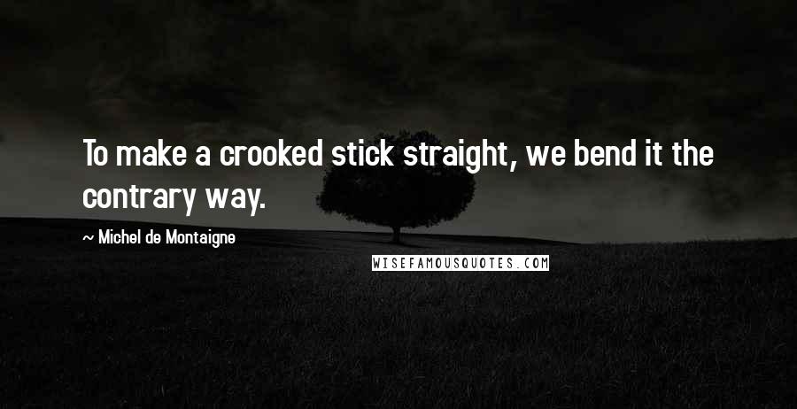 Michel De Montaigne Quotes: To make a crooked stick straight, we bend it the contrary way.