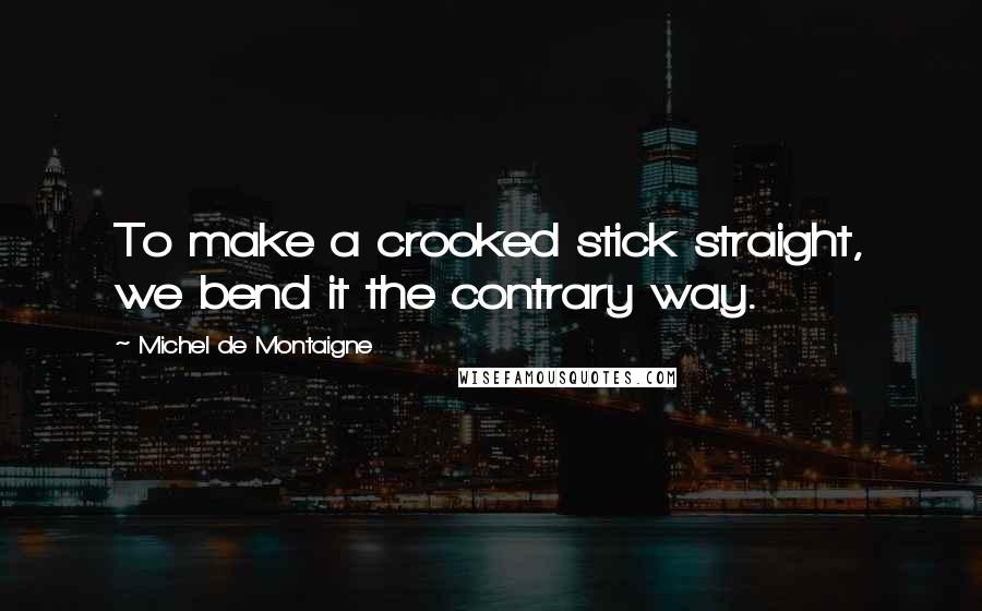 Michel De Montaigne Quotes: To make a crooked stick straight, we bend it the contrary way.