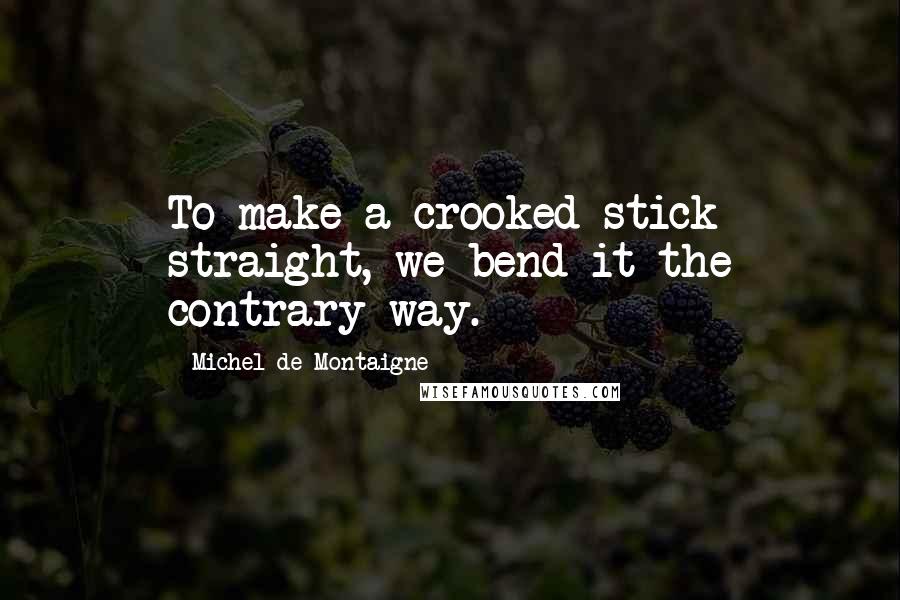 Michel De Montaigne Quotes: To make a crooked stick straight, we bend it the contrary way.
