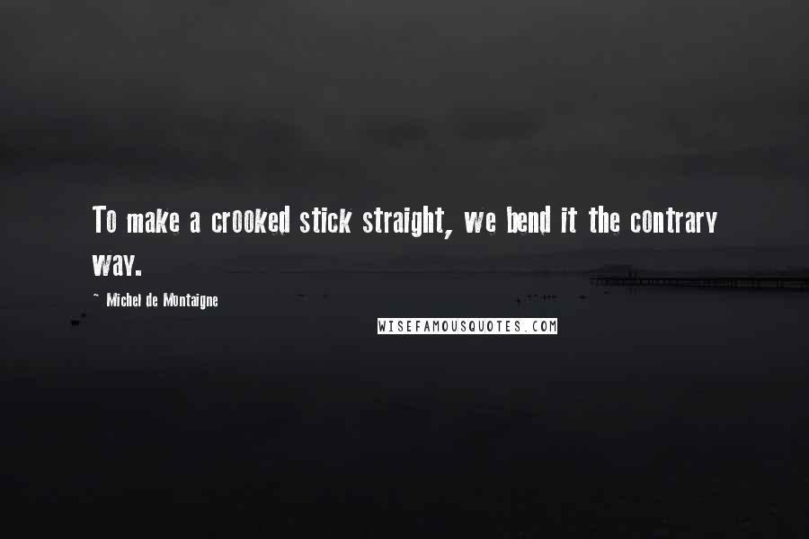 Michel De Montaigne Quotes: To make a crooked stick straight, we bend it the contrary way.