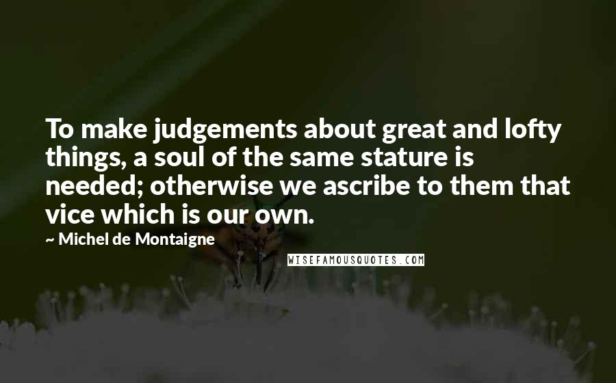 Michel De Montaigne Quotes: To make judgements about great and lofty things, a soul of the same stature is needed; otherwise we ascribe to them that vice which is our own.