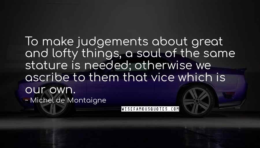 Michel De Montaigne Quotes: To make judgements about great and lofty things, a soul of the same stature is needed; otherwise we ascribe to them that vice which is our own.