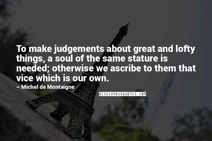 Michel De Montaigne Quotes: To make judgements about great and lofty things, a soul of the same stature is needed; otherwise we ascribe to them that vice which is our own.