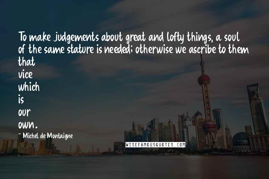 Michel De Montaigne Quotes: To make judgements about great and lofty things, a soul of the same stature is needed; otherwise we ascribe to them that vice which is our own.