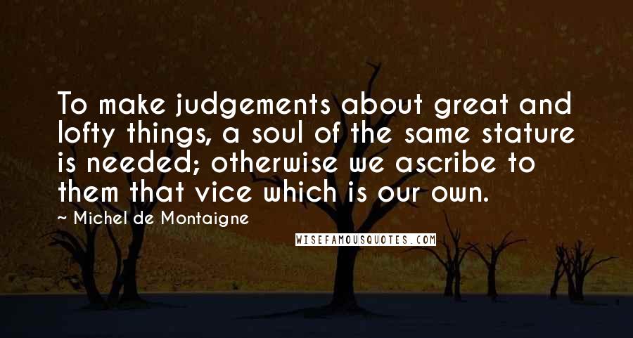 Michel De Montaigne Quotes: To make judgements about great and lofty things, a soul of the same stature is needed; otherwise we ascribe to them that vice which is our own.