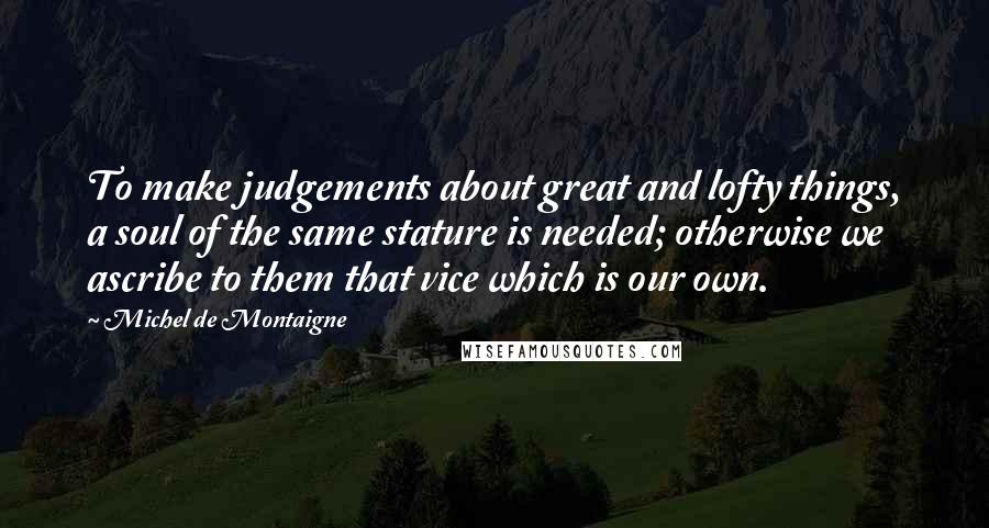 Michel De Montaigne Quotes: To make judgements about great and lofty things, a soul of the same stature is needed; otherwise we ascribe to them that vice which is our own.