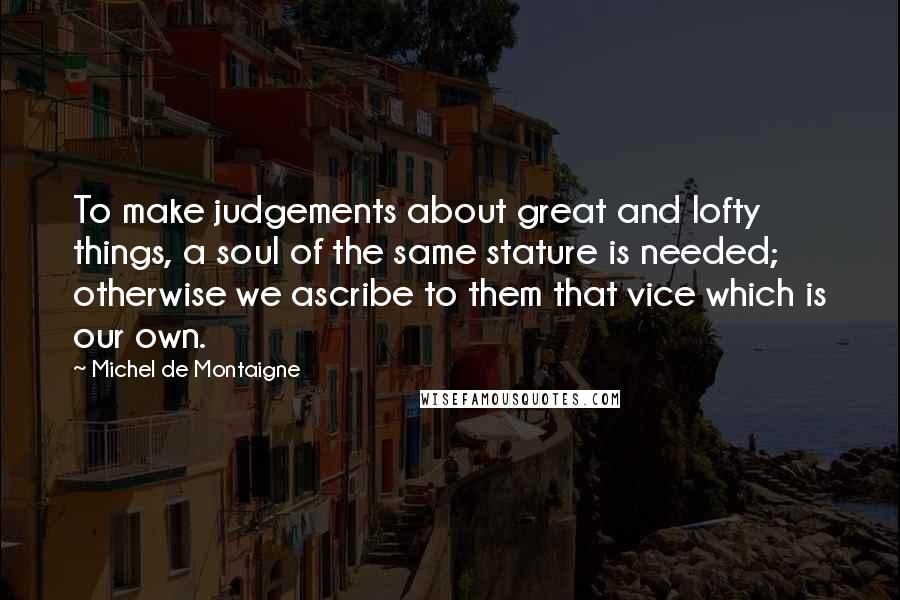 Michel De Montaigne Quotes: To make judgements about great and lofty things, a soul of the same stature is needed; otherwise we ascribe to them that vice which is our own.