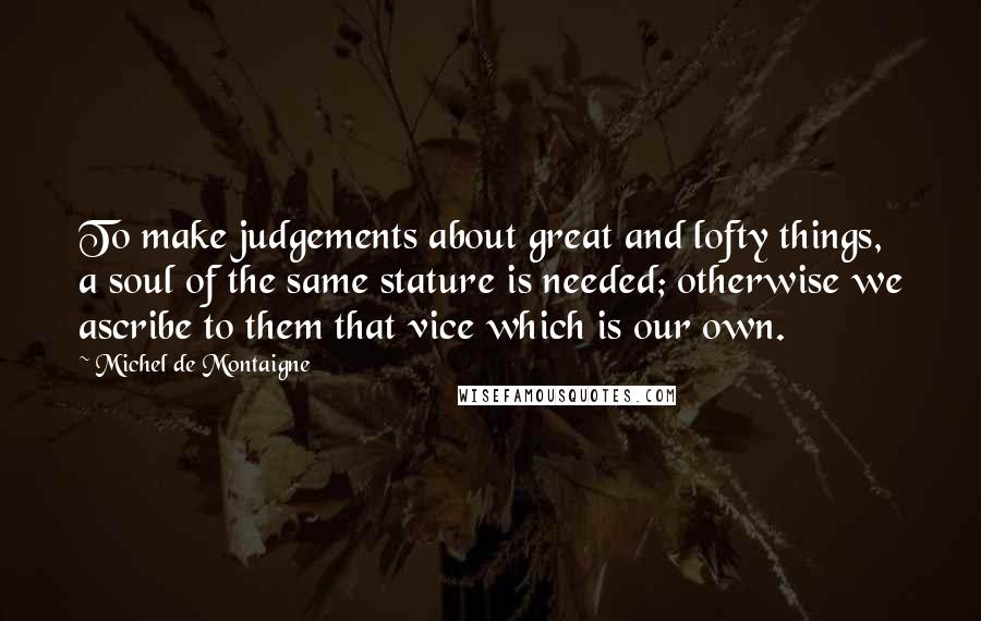 Michel De Montaigne Quotes: To make judgements about great and lofty things, a soul of the same stature is needed; otherwise we ascribe to them that vice which is our own.