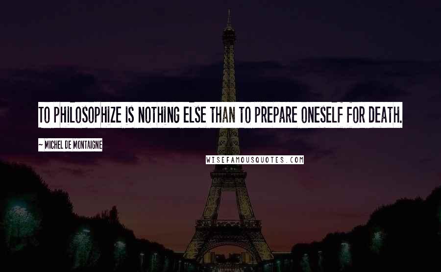 Michel De Montaigne Quotes: To philosophize is nothing else than to prepare oneself for death.