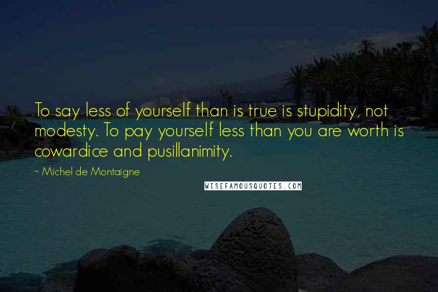 Michel De Montaigne Quotes: To say less of yourself than is true is stupidity, not modesty. To pay yourself less than you are worth is cowardice and pusillanimity.