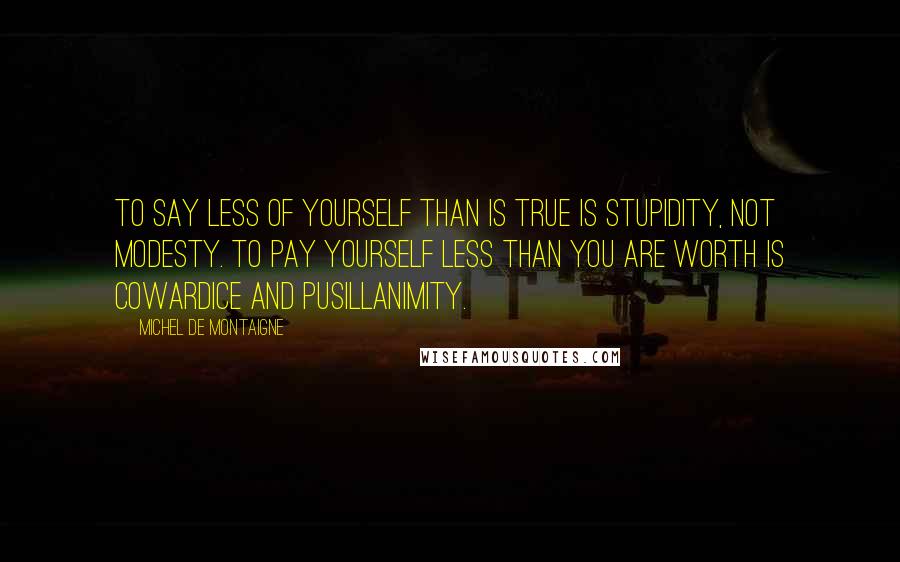 Michel De Montaigne Quotes: To say less of yourself than is true is stupidity, not modesty. To pay yourself less than you are worth is cowardice and pusillanimity.