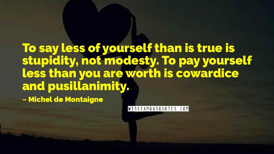 Michel De Montaigne Quotes: To say less of yourself than is true is stupidity, not modesty. To pay yourself less than you are worth is cowardice and pusillanimity.