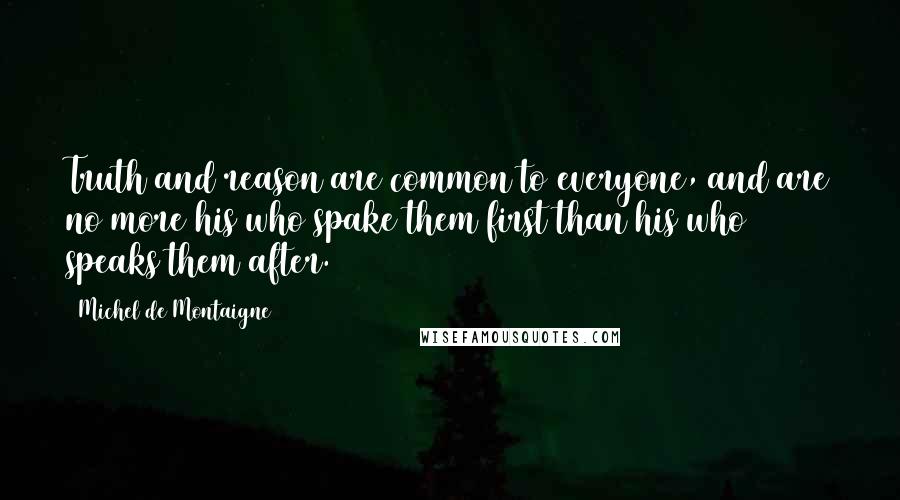 Michel De Montaigne Quotes: Truth and reason are common to everyone, and are no more his who spake them first than his who speaks them after.