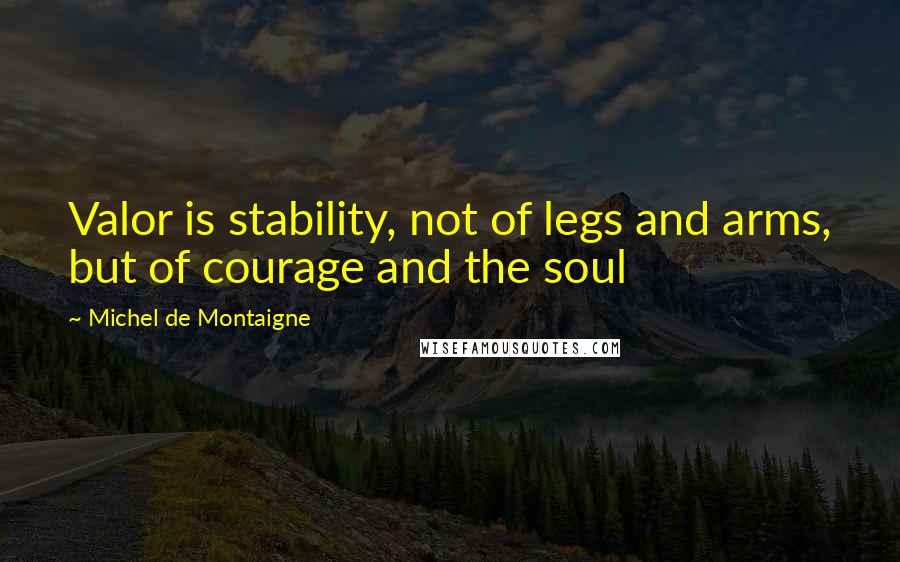 Michel De Montaigne Quotes: Valor is stability, not of legs and arms, but of courage and the soul