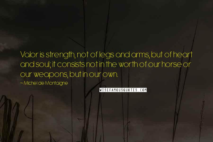 Michel De Montaigne Quotes: Valor is strength, not of legs and arms, but of heart and soul; it consists not in the worth of our horse or our weapons, but in our own.