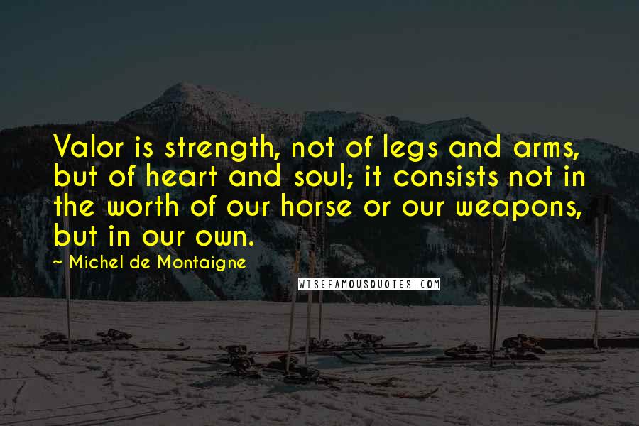 Michel De Montaigne Quotes: Valor is strength, not of legs and arms, but of heart and soul; it consists not in the worth of our horse or our weapons, but in our own.