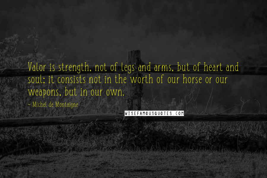 Michel De Montaigne Quotes: Valor is strength, not of legs and arms, but of heart and soul; it consists not in the worth of our horse or our weapons, but in our own.