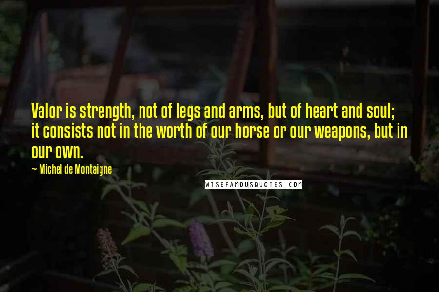 Michel De Montaigne Quotes: Valor is strength, not of legs and arms, but of heart and soul; it consists not in the worth of our horse or our weapons, but in our own.