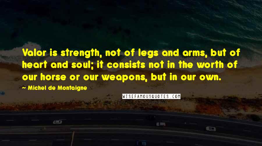 Michel De Montaigne Quotes: Valor is strength, not of legs and arms, but of heart and soul; it consists not in the worth of our horse or our weapons, but in our own.