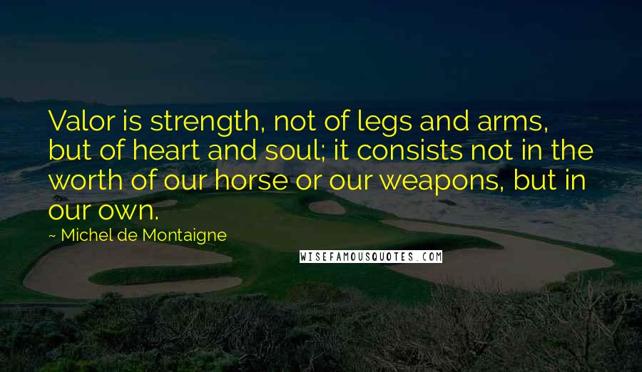 Michel De Montaigne Quotes: Valor is strength, not of legs and arms, but of heart and soul; it consists not in the worth of our horse or our weapons, but in our own.