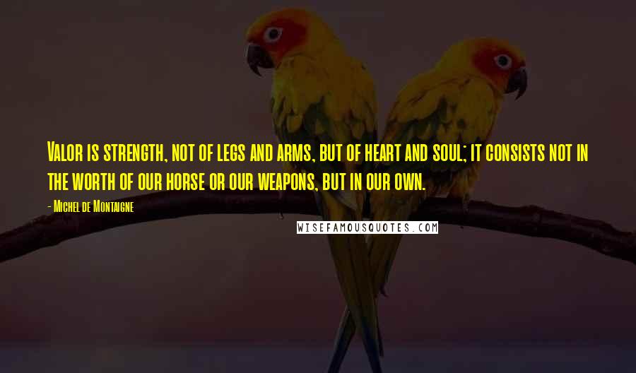 Michel De Montaigne Quotes: Valor is strength, not of legs and arms, but of heart and soul; it consists not in the worth of our horse or our weapons, but in our own.