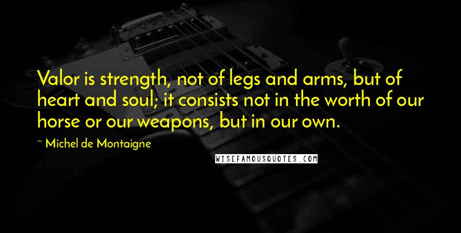 Michel De Montaigne Quotes: Valor is strength, not of legs and arms, but of heart and soul; it consists not in the worth of our horse or our weapons, but in our own.