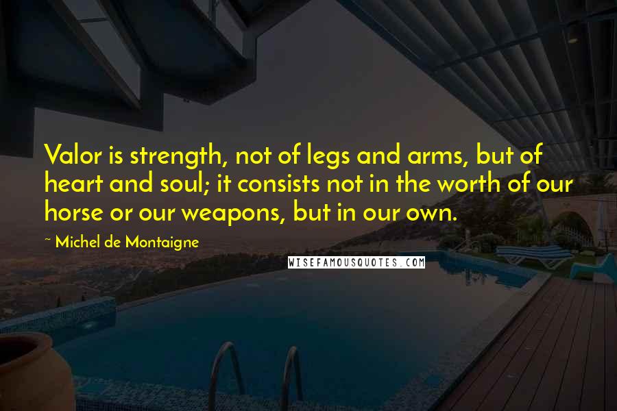 Michel De Montaigne Quotes: Valor is strength, not of legs and arms, but of heart and soul; it consists not in the worth of our horse or our weapons, but in our own.